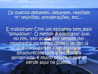 Os suecos debatem, debatem, realizam 
"n" reuniões, ponderações, etc... 
E trabalham! Com um esquema bem mais 
“slowdown". O melhor é constatar que, 
no fim, isto acaba por sempre dar 
resultados no tempo deles (suecos) já 
que conjugando a necessidade 
amadurecida com a tecnologia 
apropriada, é muito pouco o que se 
perde aqui na Suécia. 
 