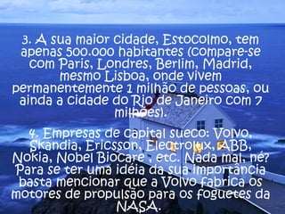 3. A sua maior cidade, Estocolmo, tem 
apenas 500.000 habitantes (compare-se 
com Paris, Londres, Berlim, Madrid, 
mesmo Lisboa, onde vivem 
permanentemente 1 milhão de pessoas, ou 
ainda a cidade do Rio de Janeiro com 7 
milhões). 
4. Empresas de capital sueco: Volvo, 
Skandia, Ericsson, Electrolux, ABB, 
Nokia, Nobel Biocare , etc. Nada mal, né? 
Para se ter uma idéia da sua importância 
basta mencionar que a Volvo fabrica os 
motores de propulsão para os foguetes da 
NASA. 
 