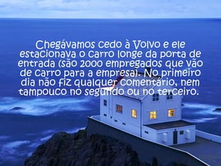 Chegávamos cedo à Volvo e ele 
estacionava o carro longe da porta de 
entrada (são 2000 empregados que vão 
de carro para a empresa). No primeiro 
dia não fiz qualquer comentário, nem 
tampouco no segundo ou no terceiro. 
 