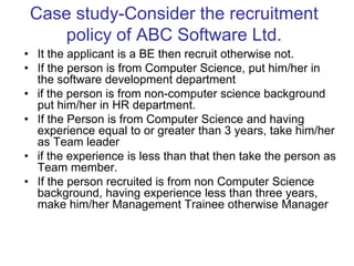 Case study-Consider the recruitment
policy of ABC Software Ltd.
• It the applicant is a BE then recruit otherwise not.
• If the person is from Computer Science, put him/her in
the software development department
• if the person is from non-computer science background
put him/her in HR department.
• If the Person is from Computer Science and having
experience equal to or greater than 3 years, take him/her
as Team leader
• if the experience is less than that then take the person as
Team member.
• If the person recruited is from non Computer Science
background, having experience less than three years,
make him/her Management Trainee otherwise Manager
 
