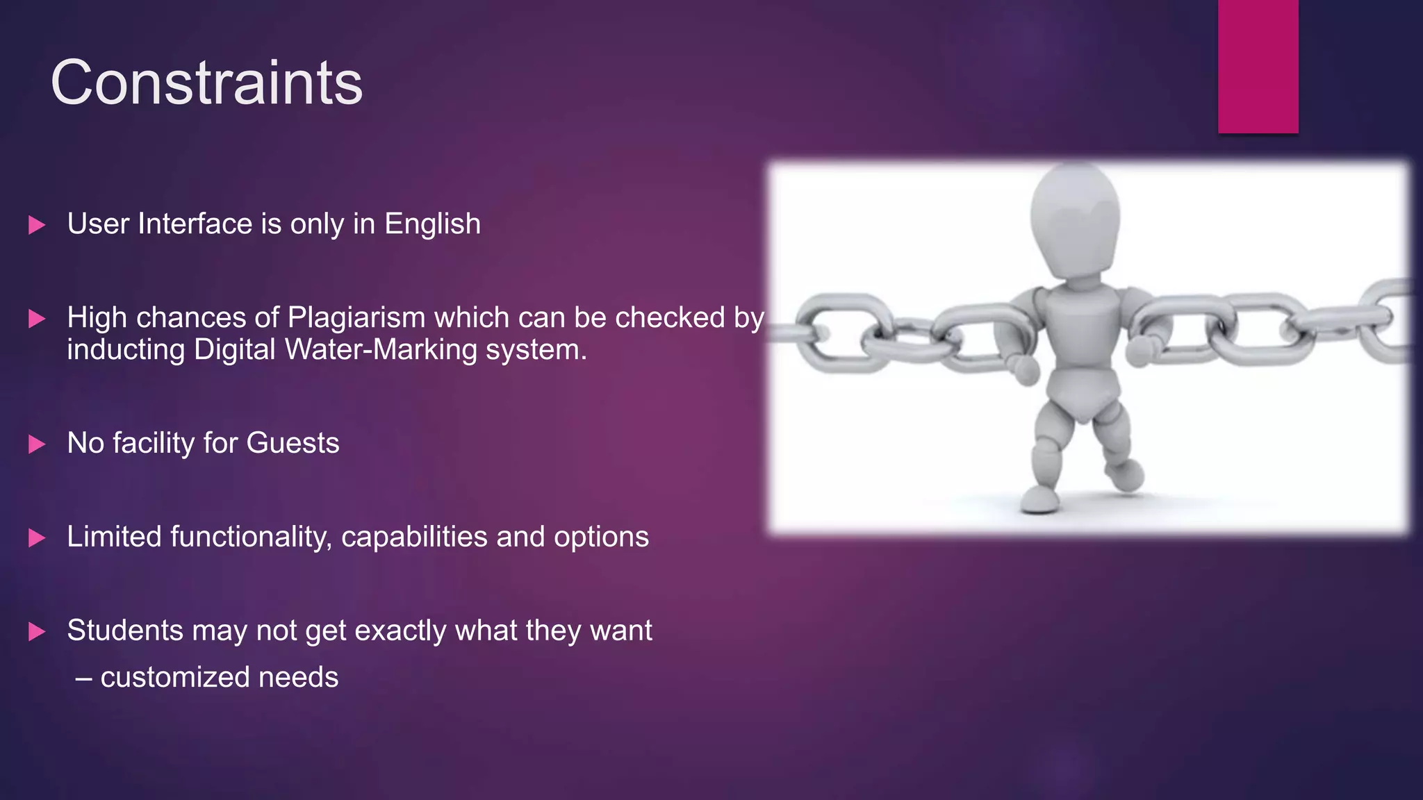 Constraints
 User Interface is only in English
 High chances of Plagiarism which can be checked by
inducting Digital Water-Marking system.
 No facility for Guests
 Limited functionality, capabilities and options
 Students may not get exactly what they want
– customized needs
 