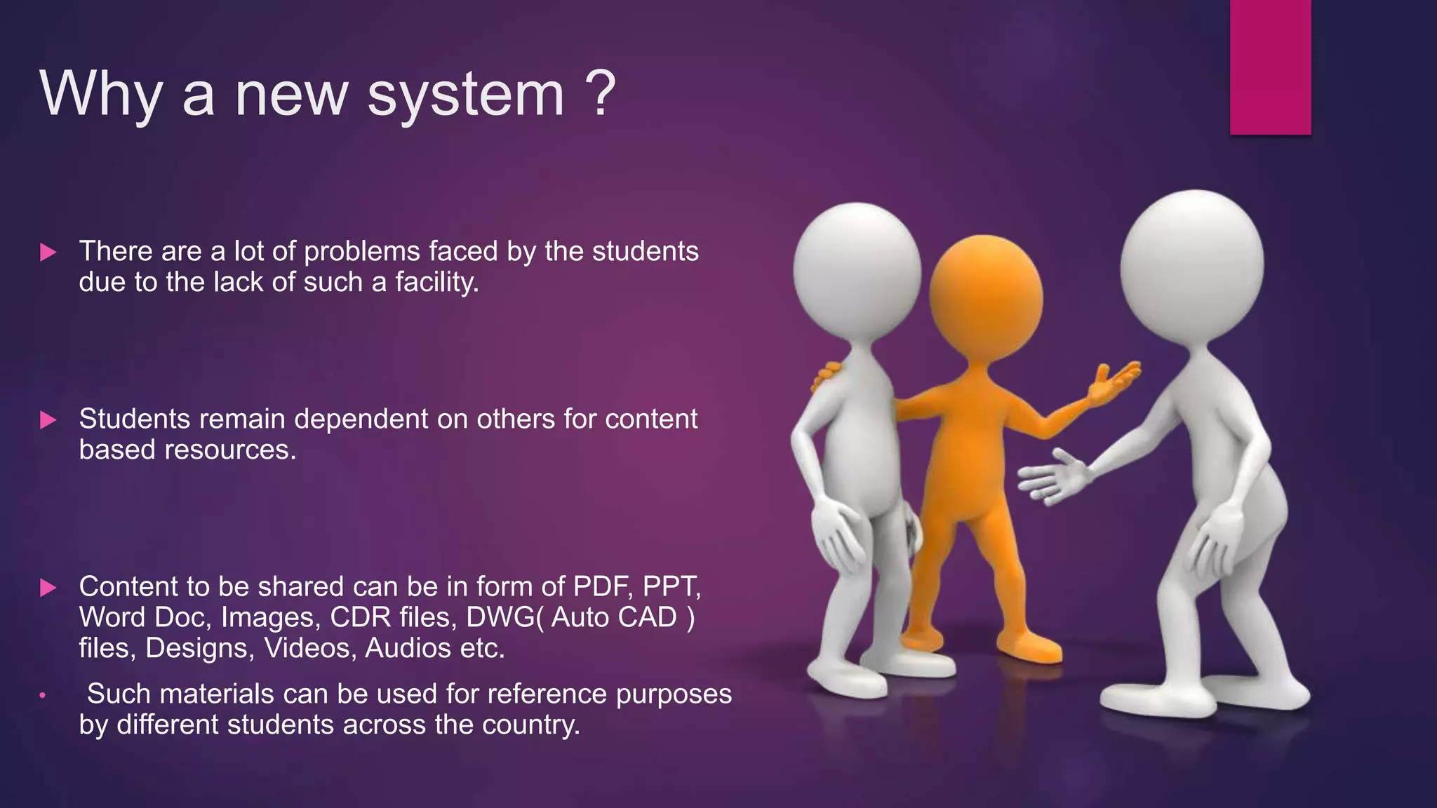 Why a new system ?
 There are a lot of problems faced by the students
due to the lack of such a facility.
 Students remain dependent on others for content
based resources.
 Content to be shared can be in form of PDF, PPT,
Word Doc, Images, CDR files, DWG( Auto CAD )
files, Designs, Videos, Audios etc.
• Such materials can be used for reference purposes
by different students across the country.
 