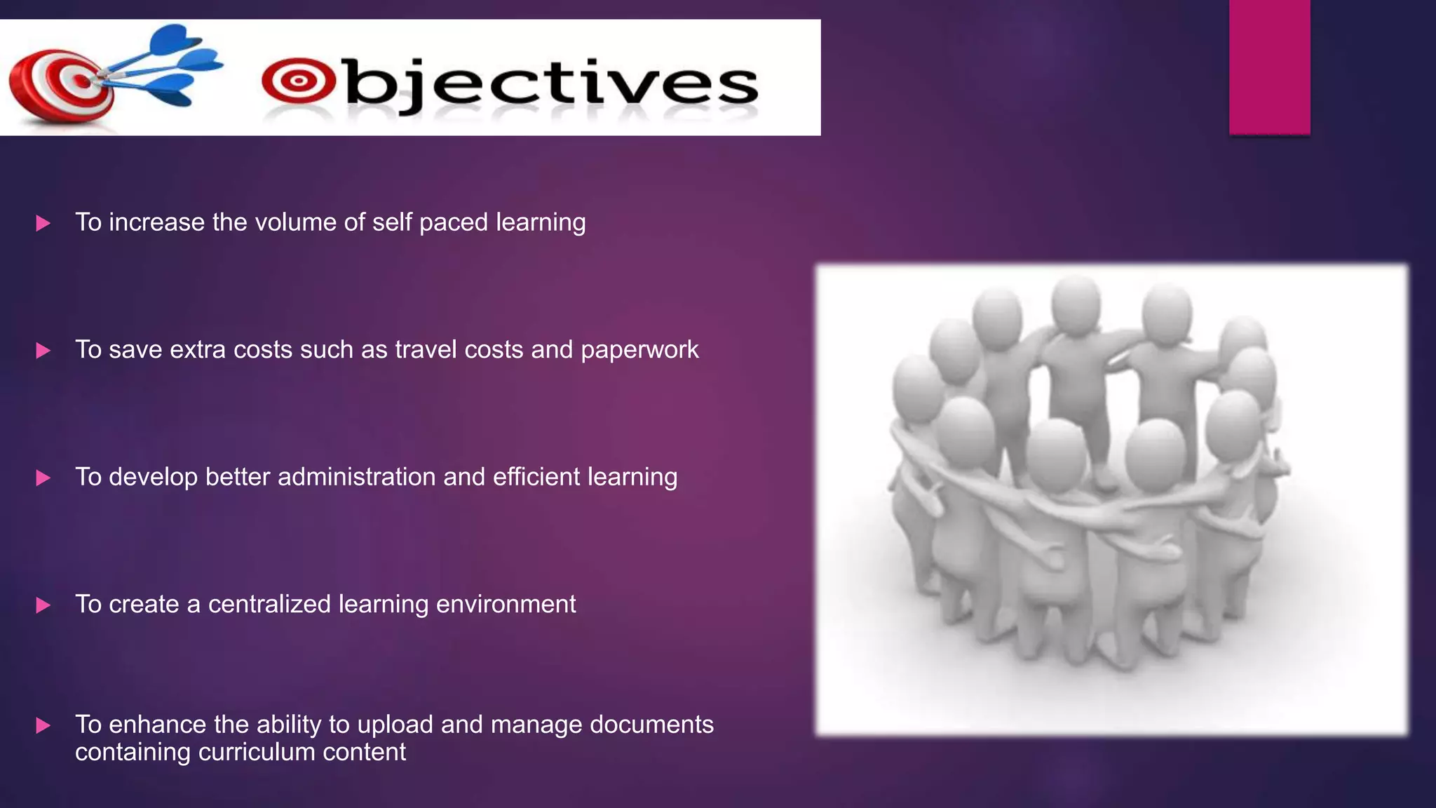  To increase the volume of self paced learning
 To save extra costs such as travel costs and paperwork
 To develop better administration and efficient learning
 To create a centralized learning environment
 To enhance the ability to upload and manage documents
containing curriculum content
 