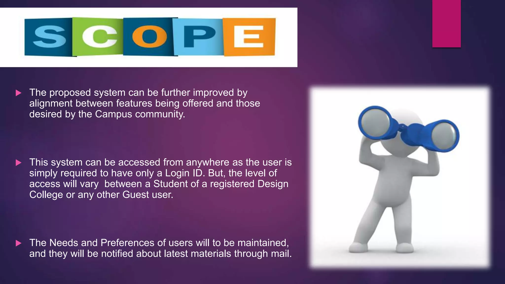  The proposed system can be further improved by
alignment between features being offered and those
desired by the Campus community.
 This system can be accessed from anywhere as the user is
simply required to have only a Login ID. But, the level of
access will vary between a Student of a registered Design
College or any other Guest user.
 The Needs and Preferences of users will to be maintained,
and they will be notified about latest materials through mail.
 