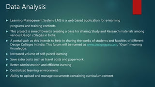 Data Analysis
 Learning Management System, LMS is a web based application for e-learning
programs and training contents.
 This project is aimed towards creating a base for sharing Study and Research materials among
various Design colleges in India.
 A portal such as this intends to help in sharing the works of students and faculties of different
Design Colleges in India. This forum will be named as www.designgyan.com, “Gyan” meaning
Knowledge.
 Increased volume of self-paced learning
 Save extra costs such as travel costs and paperwork
 Better administration and efficient learning
 Centralized learning environment
 Ability to upload and manage documents containing curriculum content
 
