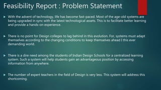 Feasibility Report : Problem Statement
 With the advent of technology, life has become fast-paced. Most of the age-old systems are
being upgraded in sync with the latest technological assets. This is to facilitate better learning
and provide a hands-on experience.
 There is no point for Design colleges to lag behind in this evolution. For, systems must adapt
themselves according to the changing conditions to keep themselves ahead I this ever
demanding world.
 There is a dire need among the students of Indian Design Schools for a centralized learning
system. Such a system will help students gain an advantageous position by accessing
information from anywhere.
 The number of expert teachers in the field of Design is very less. This system will address this
shortcoming.
 
