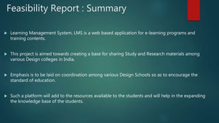 Feasibility Report : Summary
 Learning Management System, LMS is a web based application for e-learning programs and
training contents.
 This project is aimed towards creating a base for sharing Study and Research materials among
various Design colleges in India.
 Emphasis is to be laid on coordination among various Design Schools so as to encourage the
standard of education.
 Such a platform will add to the resources available to the students and will help in the expanding
the knowledge base of the students.
 