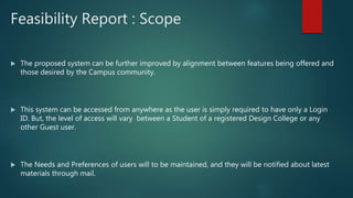 Feasibility Report : Scope
 The proposed system can be further improved by alignment between features being offered and
those desired by the Campus community.
 This system can be accessed from anywhere as the user is simply required to have only a Login
ID. But, the level of access will vary between a Student of a registered Design College or any
other Guest user.
 The Needs and Preferences of users will to be maintained, and they will be notified about latest
materials through mail.
 