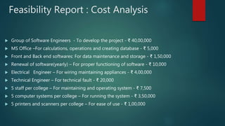 Feasibility Report : Cost Analysis
 Group of Software Engineers - To develop the project - ₹ 40,00,000
 MS Office –For calculations, operations and creating database - ₹ 5,000
 Front and Back end softwares: For data maintenance and storage - ₹ 1,50,000
 Renewal of software(yearly) – For proper functioning of software - ₹ 10,000
 Electrical Engineer – For wiring maintaining appliances - ₹ 4,00,000
 Technical Engineer – For technical fault - ₹ 20,000
 5 staff per college – For maintaining and operating system - ₹ 7,500
 5 computer systems per college – For running the system - ₹ 3,50,000
 5 printers and scanners per college – For ease of use - ₹ 1,00,000
 