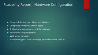 Feasibility Report : Hardware Configuration
 Network Infrastructure : Wired and Wireless
 Computers : Windows 2007 or above
 A Mainframe computer to host the database
 Production Support Systems
o Web server computer
o Hardware support – back-up tapes, redundant drives, UPS etc.
 