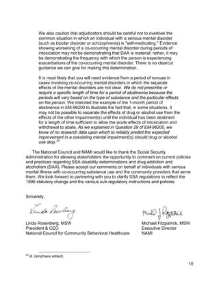 We also caution that adjudicators should be careful not to overlook the
          common situation in which an individual with a serious mental disorder
          (such as bipolar disorder or schizophrenia) is "self-medicating." Evidence
          showing worsening of a co-occurring mental disorder during periods of
          intoxication may not be demonstrating that DAA is material; rather, it may
          be demonstrating the frequency with which the person is experiencing
          exacerbations of the co-occurring mental disorder. There is no clearcut
          guidance we can give for making this determination.

          It is most likely that you will need evidence from a period of nonuse in
          cases involving co-occurring mental disorders in which the separate
          effects of the mental disorders are not clear. We do not prescribe or
          require a specific length of time for a period of abstinence because the
          periods will vary based on the type of substance and the particular effects
          on the person. We intended the example of the 1-month period of
          abstinence in EM-96200 to illustrate the fact that, in some situations, it
          may not be possible to separate the effects of drug or alcohol use from the
          effects of the other impairment(s) until the individual has been abstinent
          for a length of time sufficient to allow the acute effects of intoxication and
          withdrawal to abate. As we explained in Question 29 of EM-96200, we
          know of no research data upon which to reliably predict the expected
          improvement in a coexisting mental impairment(s) should drug or alcohol
          use stop. 32

   The National Council and NAMI would like to thank the Social Security
Administration for allowing stakeholders the opportunity to comment on current policies
and practices regarding SSA disability determinations and drug addiction and
alcoholism (DAA). Please accept our comments on behalf of individuals with serious
mental illness with co-occurring substance use and the community providers that serve
them. We look forward to partnering with you to clarify SSA regulations to reflect the
1996 statutory change and the various sub-regulatory instructions and policies.


Sincerely,




Linda Rosenberg, MSW                                              Michael Fitzpatrick, MSW
President & CEO                                                   Executive Director
National Council for Community Behavioral Healthcare              NAMI



32
     Id. (emphasis added).

                                                                                           10
 