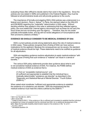 evaluating these often difficult to decide claims than exist in the regulations. Since the
policies are now stated in SSRs and published in the Federal Register, they must be
followed at all administrative levels and will provide guidance to the courts.

    The importance of formally promulgating SSA’s DAA policies was underscored in a
federal court decision, Parra v. Astrue. 8 In Parra, the claimant relied on the HALLEX
and EM-96200 regarding the “materiality” determination in DAA cases. Without
deciding whether they applied in this case or addressing that they reflected agency
policy, the court stated that “internal agency documents such as these do not carry the
force of law and are not binding upon the agency ... Therefore, they do not create
judicially enforceable duties, and we will not review allegations of noncompliance with
their provisions (citations omitted).” 9

EVIDENCE SSI SHOULD CONSIDER TO BE MEDICAL EVIDENCE OF DAA

    SSA’s current policies provide strong statements about the role of medical evidence
in DAA cases. These policies recognize that a finding of DAA can have serious
implications for the applicant. Because the consequences can be severe, the standard
of medical evidence should be high. These statements need to be codified as guidance
for all adjudicators.

   SSA sub-regulatory guidance cautions adjudicators to apply medical evidence “with
care” because a finding that such evidence is “material” can result in a denial of
benefits. 10

    The various SSA policy statements provide clear guidance about what is and
is not considered medical evidence of DAA. For instance, the POMS defines
medical evidence of DAA as evidence that is:

        (1) from an “acceptable medical source”; and
        (2) sufficient and appropriate to establish that the individual has a
        medically determinable “substance use disorder” as described in the
        “Diagnostic and Statistical Manual of Mental Disorder,” Fourth Edition
        (DSM-IV). 11

When asked what constitutes “sufficient and appropriate evidence to establish
the existence of a substance use disorder,” SSA has emphasized that the
medical evidence must meet the criteria outlined by the DSM-IV. 12



8
  481 F.3d 742 (9th Cir. 2007).
9
  481 F.3d at 749.
10
   POMS DI 90070.050 E. “If the evidence in file is sufficient and consistent to establish that the individual
is disabled but it does not establish that the individual has DAA, do no additional development of the
DAA. Make the favorable disability determination based on the evidence in file.” Id. at E.1.
11
   Id. at C.1 and 2.
12
   EM-96200,Question 24.

                                                                                                             4
 