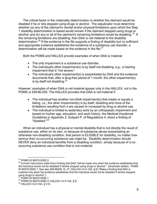 The critical factor in the materiality determination is whether the claimant would be
disabled if he or she stopped using drugs or alcohol. The adjudicator must determine
whether (a) any of the claimant's mental and/or physical limitations upon which the Step
1 disability determination is based would remain if the claimant stopped using drugs or
alcohol; and (b) any or all of the claimant's remaining limitations would be disabling. 19 If
the remaining limitations are disabling, then DAA is not material to the disability
determination. 20 If the evidence in the file supports a finding of disability but no sufficient
and appropriate evidence establishes the existence of a substance use disorder, a
determination will be made based on the evidence in the file. 21

     Both the POMS and HALLEX provide examples of when DAA is material:

        •   The only impairment is a substance use disorder.
        •   The individual's other impairment(s) is by itself not disabling; e.g., a hearing
            impairment that is "not severe."
        •   The individual's other impairment(s) is exacerbated by DAA and the evidence
            documents that, after a drug-free period of 1 month, the other impairment(s)
            is by itself not disabling. 22

However, examples of when DAA is not material appear only in the HALLEX, not in the
POMS or EM-96-200. The HALLEX provides that DAA is not material if:

        •   The individual has another non-DAA impairment(s) that meets or equals a
            listing, i.e., the other impairment(s) is by itself, disabling and none of the
            limitations resulting from it are caused or increased by drug or alcohol use.
        •   The individual is limited to sedentary work by an orthopaedic impairment and
            based on his/her age, education, and work history, the Medical-Vocational
            Guidelines in Appendix 2, Subpart P, of Regulations 4, direct a finding of
            "disabled." 23

    When an individual has a physical or mental disability that is not directly the result of
substance use, either on its own, or because of substance abuse exacerbating an
otherwise non-disabling condition, that person is ELIGIBLE for disability, no matter how
serious their co-occurring substance use might be. Disability determination should
NEVER deny an individual benefits from a disabling condition, simply because of a co-
occurring substance use condition that is non-material.



19
   POMS DI 90070.050D.2.
20
   Current instructions state that a finding that DAA "will be made only when the evidence establishes that
the individual would not be disabled if he/she stopped using drugs or alcohol." (emphasis added). POMS
DI 90070.050D.1. See also EM-96200, Q. 27; HALLEX I-5-3-14A, § D ("Make a finding that DAA is
material only when the evidence establishes that the individual would not be disabled if he/she stopped
using drugs or alcohol.").
21
   POMS DI 90070.050E.1.
22
   POMS DI 90070.050D.3; HALLEX I-5-3-14A, § D.
23
   HALLEX I-5-3-14A, § V.D.

                                                                                                         6
 