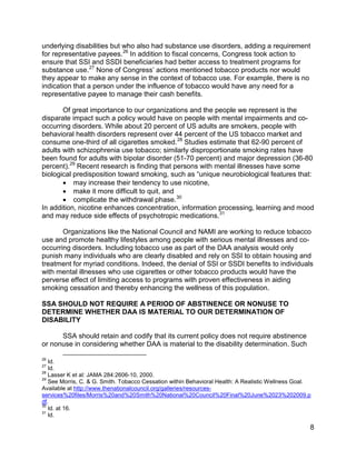 underlying disabilities but who also had substance use disorders, adding a requirement
for representative payees. 26 In addition to fiscal concerns, Congress took action to
ensure that SSI and SSDI beneficiaries had better access to treatment programs for
substance use. 27 None of Congress’ actions mentioned tobacco products nor would
they appear to make any sense in the context of tobacco use. For example, there is no
indication that a person under the influence of tobacco would have any need for a
representative payee to manage their cash benefits.

       Of great importance to our organizations and the people we represent is the
disparate impact such a policy would have on people with mental impairments and co-
occurring disorders. While about 20 percent of US adults are smokers, people with
behavioral health disorders represent over 44 percent of the US tobacco market and
consume one-third of all cigarettes smoked. 28 Studies estimate that 62-90 percent of
adults with schizophrenia use tobacco; similarly disproportionate smoking rates have
been found for adults with bipolar disorder (51-70 percent) and major depression (36-80
percent). 29 Recent research is finding that persons with mental illnesses have some
biological predisposition toward smoking, such as “unique neurobiological features that:
       • may increase their tendency to use nicotine,
       • make it more difficult to quit, and
       • complicate the withdrawal phase. 30
In addition, nicotine enhances concentration, information processing, learning and mood
and may reduce side effects of psychotropic medications. 31

       Organizations like the National Council and NAMI are working to reduce tobacco
use and promote healthy lifestyles among people with serious mental illnesses and co-
occurring disorders. Including tobacco use as part of the DAA analysis would only
punish many individuals who are clearly disabled and rely on SSI to obtain housing and
treatment for myriad conditions. Indeed, the denial of SSI or SSDI benefits to individuals
with mental illnesses who use cigarettes or other tobacco products would have the
perverse effect of limiting access to programs with proven effectiveness in aiding
smoking cessation and thereby enhancing the wellness of this population.

SSA SHOULD NOT REQUIRE A PERIOD OF ABSTINENCE OR NONUSE TO
DETERMINE WHETHER DAA IS MATERIAL TO OUR DETERMINATION OF
DISABILITY

      SSA should retain and codify that its current policy does not require abstinence
or nonuse in considering whether DAA is material to the disability determination. Such

26
   Id.
27
   Id.
28
   Lasser K et al: JAMA 284:2606-10, 2000.
29
   See Morris, C. & G. Smith. Tobacco Cessation within Behavioral Health: A Realistic Wellness Goal.
Available at http://www.thenationalcouncil.org/galleries/resources-
services%20files/Morris%20and%20Smith%20National%20Council%20Final%20June%2023%202009.p
df.
30
   Id. at 16.
31
   Id.

                                                                                                   8
 