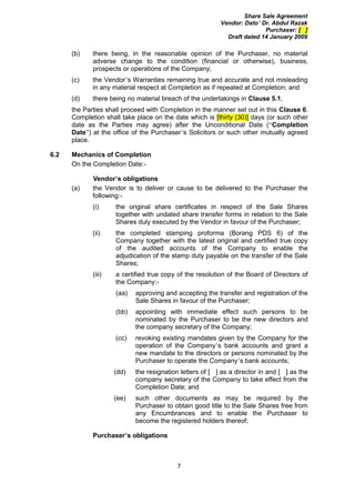Share Sale Agreement
                                                          Vendor: Dato’ Dr. Abdul Razak
                                                                         Purchaser: [ ]
                                                            Draft dated 14 January 2009

      (b)    there being, in the reasonable opinion of the Purchaser, no material
             adverse change to the condition (financial or otherwise), business,
             prospects or operations of the Company;
      (c)    the Vendor’s Warranties remaining true and accurate and not misleading
             in any material respect at Completion as if repeated at Completion; and
      (d)    there being no material breach of the undertakings in Clause 5.1,
      the Parties shall proceed with Completion in the manner set out in this Clause 6.
      Completion shall take place on the date which is [thirty (30)] days (or such other
      date as the Parties may agree) after the Unconditional Date (“Completion
      Date”) at the office of the Purchaser’s Solicitors or such other mutually agreed
      place.

6.2   Mechanics of Completion
      On the Completion Date:-

             Vendor’s obligations
      (a)    the Vendor is to deliver or cause to be delivered to the Purchaser the
             following:-
             (i)     the original share certificates in respect of the Sale Shares
                     together with undated share transfer forms in relation to the Sale
                     Shares duly executed by the Vendor in favour of the Purchaser;
             (ii)    the completed stamping proforma (Borang PDS 6) of the
                     Company together with the latest original and certified true copy
                     of the audited accounts of the Company to enable the
                     adjudication of the stamp duty payable on the transfer of the Sale
                     Shares;
             (iii)   a certified true copy of the resolution of the Board of Directors of
                     the Company:-
                     (aa)   approving and accepting the transfer and registration of the
                            Sale Shares in favour of the Purchaser;
                     (bb)   appointing with immediate effect such persons to be
                            nominated by the Purchaser to be the new directors and
                            the company secretary of the Company;
                     (cc)   revoking existing mandates given by the Company for the
                            operation of the Company’s bank accounts and grant a
                            new mandate to the directors or persons nominated by the
                            Purchaser to operate the Company’s bank accounts;
                     (dd)   the resignation letters of [ ] as a director in and [ ] as the
                            company secretary of the Company to take effect from the
                            Completion Date; and
                     (ee)   such other documents as may be required by the
                            Purchaser to obtain good title to the Sale Shares free from
                            any Encumbrances and to enable the Purchaser to
                            become the registered holders thereof;

             Purchaser’s obligations



                                           7
 