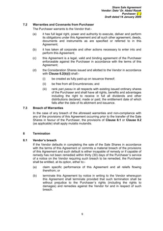Share Sale Agreement
                                                          Vendor: Dato’ Dr. Abdul Razak
                                                                         Purchaser: [ ]
                                                            Draft dated 14 January 2009

7.2   Warranties and Covenants from Purchaser
      The Purchaser warrants to the Vendor that:-
      (a)    it has full legal right, power and authority to execute, deliver and perform
             its obligations under this Agreement and all such other agreement, deeds,
             documents and instruments as are specified or referred to in this
             Agreement;
      (b)    it has taken all corporate and other actions necessary to enter into and
             perform this Agreement;
      (c)    this Agreement is a legal, valid and binding agreement of the Purchaser
             enforceable against the Purchaser in accordance with the terms of this
             Agreement;
      (d)    the Consideration Shares issued and allotted to the Vendor in accordance
             with Clause 6.2(b)(i) shall:-
             (i)     be created as fully paid-up on issuance thereof;
             (ii)    be free from all Encumbrances; and
             (iii)   rank pari passu in all respects with existing issued ordinary shares
                     of the Purchaser and shall have all rights, benefits and advantages
                     including the right to receive in full all dividends and other
                     distributions declared, made or paid, the entitlement date of which
                     falls after the date of its allotment and issuance.
7.3   Breach of Warranties
      In the case of any breach of the aforesaid warranties and non-compliance with
      any of the provisions of this Agreement occurring prior to the transfer of the Sale
      Shares in favour of the Purchaser, the provisions of Clause 8.1 or Clause 8.2
      (as applicable) shall apply mutatis mutandis.


8     Termination

8.1   Vendor’s breach
      If the Vendor defaults in completing the sale of the Sale Shares in accordance
      with the terms of this Agreement or commits a material breach of the provisions
      of this Agreement and such default is either incapable of remedy or if capable of
      remedy has not been remedied within thirty (30) days of the Purchaser’s service
      of a notice on the Vendor requiring such breach to be remedied, the Purchaser
      shall be entitled, at its option, either to:-
      (a)    claim specific performance of this Agreement and all reliefs flowing
             therefrom; or
      (b)    terminate this Agreement by notice in writing to the Vendor whereupon
             this Agreement shall terminate provided that such termination shall be
             without prejudice to the Purchaser’s rights (including the rights to
             damages) and remedies against the Vendor for and in respect of such
             breach.




                                           9
 