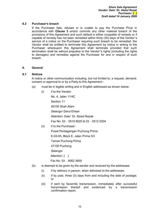 Share Sale Agreement
                                                          Vendor: Dato’ Dr. Abdul Razak
                                                                         Purchaser: [ ]
                                                            Draft dated 14 January 2009

8.2   Purchaser's breach
      If the Purchaser fails, refuses or is unable to pay the Purchase Price in
      accordance with Clause 3 and/or commits any other material breach of the
      provisions of this Agreement and such default is either incapable of remedy or if
      capable of remedy has not been remedied within thirty (30) days of the Vendor’s
      service of a notice on the Purchaser requiring such breach to be remedied, the
      Vendor shall be entitled to terminate this Agreement by notice in writing to the
      Purchaser whereupon this Agreement shall terminate provided that such
      termination shall be without prejudice to the Vendor’s rights (including the rights
      to damages) and remedies against the Purchaser for and in respect of such
      breach.


9.    General

9.1   Notices
      A notice or other communication including, but not limited to, a request, demand,
      consent or approval to or by a Party to this Agreement:-
      (a)    must be in legible writing and in English addressed as shown below:
             (i)     if to the Vendor:
                     No. 4, Jalan 11/4C
                     Section 11
                     40100 Shah Alam
                     Selangor Darul Ehsan
                     Attention: Dato’ Dr. Abdul Razak
                     Fax No: 03 – 5519 8020 & 03 – 5512 5204
             (ii)    if to the Purchaser:
                     Pusat Perdagangan Puchong Prima
                     E-03-05, Block E, Jalan Prima 5/3
                     Taman Puchong Prima
                     47100 Puchong
                     Selangor
                     Attention: [   ]
                     Fax No: 03 – 8062 3659
      (b)    is deemed to be given by the sender and received by the addressee:
             (i)     if by delivery in person, when delivered to the addressee;
             (ii)    if by post, three (3) days from and including the date of postage;
                     or
             (iii)   if sent by facsimile transmission, immediately after successful
                     transmission thereof and evidenced by a transmission
                     confirmation report,




                                            10
 