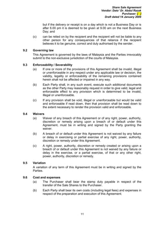 Share Sale Agreement
                                                          Vendor: Dato’ Dr. Abdul Razak
                                                                         Purchaser: [ ]
                                                            Draft dated 14 January 2009

             but if the delivery or receipt is on a day which is not a Business Day or is
             after 6.00 pm it is deemed to be given at 9.00 am on the next Business
             Day; and
      (c)    can be relied on by the recipient and the recipient will not be liable to any
             other person for any consequences of that reliance if the recipient
             believes it to be genuine, correct and duly authorised by the sender.

9.2   Governing law
      This Agreement is governed by the laws of Malaysia and the Parties irrevocably
      submit to the non-exclusive jurisdiction of the courts of Malaysia.

9.3   Enforceability / Severability
      (a)   If one or more of the provisions of this Agreement shall be invalid, illegal
            or unenforceable in any respect under any applicable law or decision, the
            validity, legality or enforceability of the remaining provisions contained
            herein shall not be affected or impaired in any way.
      (b)    Each Party shall, in any such event, execute such additional documents
             as the other Party may reasonably request in order to give valid, legal and
             enforceable effect to any provision which is determined to be invalid,
             illegal or unenforceable.
      (c)    If any provision shall be void, illegal or unenforceable but would be valid
             and enforceable if read down, then that provision shall be read down to
             the extent necessary to render the provision valid and enforceable.

9.4   Waivers
      (a)   Waiver of any breach of this Agreement or of any right, power, authority,
            discretion or remedy arising upon a breach of or default under this
            Agreement, must be in writing and signed by the Party granting the
            waiver.
      (b)    A breach of or default under this Agreement is not waived by any failure
             or delay in exercising or partial exercise of any right, power, authority,
             discretion or remedy under this Agreement.
      (c)    A right, power, authority, discretion or remedy created or arising upon a
             breach of or default under this Agreement is not waived by any failure or
             delay in the exercise, or a partial exercise, of that or any other right,
             power, authority, discretion or remedy.

9.5   Variation
      A variation of any term of this Agreement must be in writing and signed by the
      Parties.

9.6   Cost and expenses
      (a)   The Purchaser shall bear the stamp duty payable in respect of the
            transfer of the Sale Shares to the Purchaser.
      (b)    Each Party shall bear its own costs (including legal fees) and expenses in
             respect of the preparation and execution of this Agreement.




                                          11
 