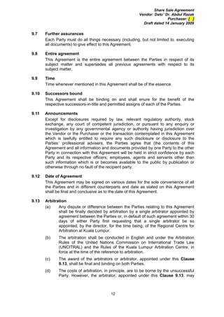 Share Sale Agreement
                                                          Vendor: Dato’ Dr. Abdul Razak
                                                                         Purchaser: [ ]
                                                            Draft dated 14 January 2009

9.7    Further assurances
       Each Party must do all things necessary (including, but not limited to, executing
       all documents) to give effect to this Agreement.

9.8    Entire agreement
       This Agreement is the entire agreement between the Parties in respect of its
       subject matter and supersedes all previous agreements with respect to its
       subject matter.

9.9    Time
       Time whenever mentioned in this Agreement shall be of the essence.

9.10   Successors bound
       This Agreement shall be binding on and shall enure for the benefit of the
       respective successors-in-title and permitted assigns of each of the Parties.

9.11   Announcements
       Except for disclosures required by law, relevant regulatory authority, stock
       exchange, any court of competent jurisdiction, or pursuant to any enquiry or
       investigation by any governmental agency or authority having jurisdiction over
       the Vendor or the Purchaser or the transaction contemplated in this Agreement
       which is lawfully entitled to require any such disclosure or disclosure to the
       Parties’ professional advisers, the Parties agree that (the contents of this
       Agreement and all information and documents provided by one Party to the other
       Party in connection with this Agreement will be held in strict confidence by each
       Party and its respective officers, employees, agents and servants other than
       such information which is or becomes available to the public by publication or
       otherwise through no fault of the recipient party.

9.12   Date of Agreement
       This Agreement may be signed on various dates for the sole convenience of all
       the Parties and in different counterparts and date as stated on this Agreement
       shall be final and conclusive as to the date of this Agreement.

9.13   Arbitration
       (a)    Any dispute or difference between the Parties relating to this Agreement
              shall be finally decided by arbitration by a single arbitrator appointed by
              agreement between the Parties or, in default of such agreement within 30
              days of either Party first requesting that a single arbitrator be so
              appointed, by the director, for the time being, of the Regional Centre for
              Arbitration at Kuala Lumpur.
       (b)    The arbitration shall be conducted in English and under the Arbitration
              Rules of the United Nations Commission on International Trade Law
              (UNCITRAL) and the Rules of the Kuala Lumpur Arbitration Centre, in
              force at the time of the reference to arbitration.
       (c)    The award of the arbitrators or arbitrator, appointed under this Clause
              9.13, shall be final and binding on both Parties.
       (d)    The costs of arbitration, in principle, are to be borne by the unsuccessful
              Party. However, the arbitrator, appointed under this Clause 9.13, may



                                           12
 