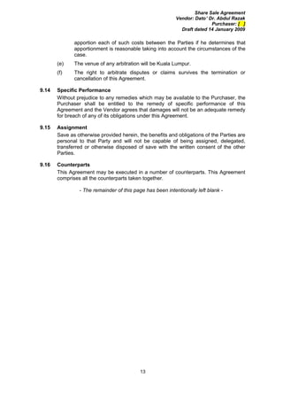 Share Sale Agreement
                                                           Vendor: Dato’ Dr. Abdul Razak
                                                                          Purchaser: [ ]
                                                             Draft dated 14 January 2009

              apportion each of such costs between the Parties if he determines that
              apportionment is reasonable taking into account the circumstances of the
              case.
       (e)    The venue of any arbitration will be Kuala Lumpur.
       (f)    The right to arbitrate disputes or claims survives the termination or
              cancellation of this Agreement.

9.14   Specific Performance
       Without prejudice to any remedies which may be available to the Purchaser, the
       Purchaser shall be entitled to the remedy of specific performance of this
       Agreement and the Vendor agrees that damages will not be an adequate remedy
       for breach of any of its obligations under this Agreement.

9.15   Assignment
       Save as otherwise provided herein, the benefits and obligations of the Parties are
       personal to that Party and will not be capable of being assigned, delegated,
       transferred or otherwise disposed of save with the written consent of the other
       Parties.

9.16   Counterparts
       This Agreement may be executed in a number of counterparts. This Agreement
       comprises all the counterparts taken together.

                - The remainder of this page has been intentionally left blank -




                                           13
 