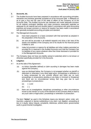 Share Sale Agreement
                                                              Vendor: Dato’ Dr. Abdul Razak
                                                                             Purchaser: [ ]
                                                                Draft dated 14 January 2009

3.    Accounts, etc.
3.1   The Audited Accounts have been prepared in accordance with accounting principles,
      standards and practices generally accepted as at the Accounts Date in Malaysia so
      as to give a true and fair view of the state of affairs of the Company as at the
      Accounts Date. The Audited Accounts has disclosed and made adequate provision
      for all material contingent liabilities and make provisions reasonably regarded as
      adequate for all material bad and doubtful debts in accordance with good accounting
      practices and proper provision or reserve for taxation has been made in accordance
      with generally accepted accounting principles and standard.
3.2   The Management Accounts:-
      (a)    have been prepared on a basis consistent with that warranted as adopted in
             the preparation of the Accounts;
      (b)    are and will be accurate in all material respects and show a fair view of the
             assets and liabilities of the Company and of its results for the financial period
             it relates to; and
      (c)    make full provision or reserve for all liabilities and other matters warranted as
             provided for or reserved in the Audited Accounts such that the Company has
             no liabilities of any nature whatever other than those disclosed or provided for
             in the Management Accounts.
3.3   The Company does not have any liability (actual or potential) which is not shown or
      otherwise specifically provided for in the Accounts.
4.    Litigation
4.1   As at the date of this Agreement:-
       (a)   no Action (hereafter defined) or claim sounding in damages has been made
             against the Company;
       (b)   save as disclosed below, the Company is not engaged whether as plaintiff or
             defendant or otherwise in any other legal action, proceedings or arbitration or
             is being prosecuted for any criminal offence and there are no such
             proceedings or prosecutions pending or are likely or imminent or threatened
             and there are no circumstances arising that may give rise to such
             proceedings or prosecutions:-
             (a)      [ ]; and
             (b)      [ ].
       (c)   there are no investigations, disciplinary proceedings or other circumstances
             known to the Vendor or to any of the directors of the Company likely to lead to
             any such claim or legal action, proceedings or arbitration or prosecution.


      The term "Action" as used in this Schedule means any demand, action, order, writ,
      injunction, judgment or decree outstanding or any claim, suit, litigation, proceeding at
      law or in equity, labour dispute, complaints, references, arbitral action, governmental
      audit or governmental investigation.




The Second Schedule
 