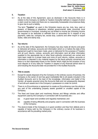 Share Sale Agreement
                                                              Vendor: Dato’ Dr. Abdul Razak
                                                                             Purchaser: [ ]
                                                                Draft dated 14 January 2009

5.    Taxation
5.1   As at the date of this Agreement, save as disclosed in the Accounts there is in
      relation to the Company no liability to Taxation (hereafter defined) in respect of which
      a claim could be made and there are no reasonably foreseeable circumstances likely
      to give rise to such a liability.
      The term "Taxation" as used in this Schedule means any tax, duty, levy, past or
      present, of Malaysia or elsewhere, whether governmental, state, provincial, local
      governmental or municipal, including but not limited to income tax (including income
      tax required to be deducted or withheld from or accounted for in respect of any
      payment), sales tax, company tax, excise duty, customs and other import or export
      duties, rates and stamp duty.


6.    Tax returns
6.1   As at the date of this Agreement, the Company has duly made all returns and given
      or delivered all notices, accounts and information which on or before the date of this
      Agreement ought to have been made, given or delivered for the purposes of Taxation
      and all such returns, notices, accounts and information (and all other information
      supplied to the appropriate tax or other fiscal authority concerned) are correct and
      have been made on a proper basis and none of such returns, notices, accounts or
      information is disputed in any material respect by the fiscal authority concerned and
      there is no fact reasonably known to the Vendor which might be the occasion of any
      such dispute or of any claim for Taxation in respect of any financial period down to
      and including the Accounts Date not provided for in the Audited Accounts.


7.    Title to assets
7.1   Except for assets disposed of by the Company in the ordinary course of business, the
      Company is the owner of and has good marketable title to all assets included in the
      Audited Accounts and to the best of the knowledge, information and belief of the
      Vendor, all assets acquired since the Accounts Date and not subsequently disposed
      of and all such assets are in the Company’s possession or under its control.
7.2   There is no Encumbrance or agreement to create an Encumbrance over the whole or
      any part of the undertaking property assets goodwill or uncalled capital of the
      Company.
7.3   The fixed and loose plant and machinery fixtures and fittings vehicles and office
      equipment used by the Company in connection with its business are:-
      (a)    in good repair and condition and regularly maintained; and
      (b)    capable of being efficiently and properly used in connection with the business
             of the Company.
7.4   The stock-in-trade of the Company is in good condition and free from defects and is
      capable of being sold by the Company in the ordinary course of its business in
      accordance with its prevailing market price.




The Second Schedule
 