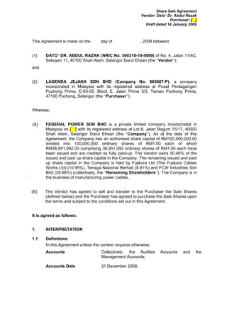 Share Sale Agreement
                                                          Vendor: Dato’ Dr. Abdul Razak
                                                                         Purchaser: [ ]
                                                            Draft dated 14 January 2009



This Agreement is made on the       day of               , 2009 between:


(1)    DATO’ DR. ABDUL RAZAK (NRIC No. 500318-10-5699) of No. 4, Jalan 11/4C,
       Seksyen 11, 40100 Shah Alam, Selangor Darul Ehsan (the “Vendor”);
and


(2)    LAGENDA JEJAKA SDN BHD (Company No. 865887-P), a company
       incorporated in Malaysia with its registered address at Pusat Perdagangan
       Puchong Prima, E-03-05, Block E, Jalan Prima 5/3, Taman Puchong Prima,
       47100 Puchong, Selangor (the “Purchaser”).


Whereas:


(A)    FEDERAL POWER SDN BHD is a private limited company incorporated in
       Malaysia on [ ] with its registered address at Lot 8, Jalan Ragum 15/17, 40000
       Shah Alam, Selangor Darul Ehsan (the “Company”). As at the date of this
       Agreement, the Company has an authorised share capital of RM100,000,000.00
       divided into 100,000,000 ordinary shares of RM1.00 each of which
       RM36,951,092.00 comprising 36,951,092 ordinary shares of RM1.00 each have
       been issued and are credited as fully paid-up. The Vendor owns 50.46% of the
       issued and paid up share capital in the Company. The remaining issued and paid
       up share capital in the Company is held by Fujikura Ltd (The Fujikura Cables
       Works Ltd) (10.95%), Tenaga Nasional Berhad (8.91%) and FCW Industries Sdn
       Bhd (29.68%) (collectively, the “Remaining Shareholders”). The Company is in
       the business of manufacturing power cables.


(B)    The Vendor has agreed to sell and transfer to the Purchaser the Sale Shares
       (defined below) and the Purchaser has agreed to purchase the Sale Shares upon
       the terms and subject to the conditions set out in this Agreement.


It is agreed as follows:


1.     INTERPRETATION

1.1    Definitions
       In this Agreement unless the context requires otherwise:
       Accounts                     Collectively, the Audited       Accounts   and    the
                                    Management Accounts;

       Accounts Date                31 December 2008;
 