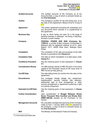 Share Sale Agreement
                                                              Vendor: Dato’ Dr. Abdul Razak
                                                                             Purchaser: [ ]
                                                                Draft dated 14 January 2009

           Audited Accounts              The audited accounts of the Company as at the
                                         Accounts Date, a copy of which is annexed hereto as
                                         the First Schedule;
           Auditor                       The Company’s auditor for the time being and, as at
                                         the date of this Agreement, Messrs Ernst & Young of
                                         [ ];
           Agreement                     This written agreement (including the schedules) and
                                         any document which amends or is supplemental to
                                         this agreement;
           Business Day                  A day on which banks are open for a full range of
                                         banking business in Selangor, not being a Saturday,
                                         Sunday or public holiday;
           Company                       FEDERAL POWER SDN BHD (Company No.
                                         17892-V), a private limited company incorporated in
                                         Malaysia with its registered address at Lot 8, Jalan
                                         Ragum 15/17, 40000 Shah Alam, Selangor Darul
                                         Ehsan
           Completion                    The completion of the sale and purchase of the Sale
                                         Shares in accordance with Clause 6.2;
           Completion Date               The date on which Completion is to take place under
                                         Clause 6.1;
           Conditions Precedent          Has the meaning given to that expression in Clause
                                         4.1;
           Consideration Shares          101,999 ordinary shares of RM1.00 each in the share
                                         capital of the Purchaser issued at the issue price of
                                         RM1.00 and as fully paid-up;
           Cut-Off Date                  The date falling three (3) months from the date of this
                                         Agreement;
           Encumbrance                   Any mortgage, charge, pledge, lien, assignment,
                                         hypothecation, security interest, title retention,
                                         preferential right or trust arrangement or other
                                         security arrangement or agreement conferring a right
                                         to a priority of payment;
           Extended Cut-Off Date         Has the meaning given to that expression in Clause
                                         4.5;
           Further Consideration         cash consideration of Ringgit Malaysia Ninety
                                         Seven Thousand Nine Hundred and Ninety Nine
                                         (RM97,999.00) payable by the Purchaser to the
                                         Vendor;
           Management Accounts           the unaudited management accounts of the Company
                                         made up from 1 January 2009 until [ ]1 prepared by
                                         the Company, a copy of which is annexed hereto as
                                         the First Schedule;
           MITI                          The Ministry of International Trade and Industry;
1
    To insert latest practicable date.


                                               2
 