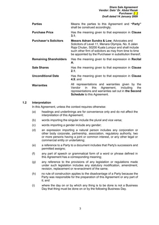 Share Sale Agreement
                                                         Vendor: Dato’ Dr. Abdul Razak
                                                                        Purchaser: [ ]
                                                           Draft dated 14 January 2009

      Parties                      Means the parties to this Agreement and “Party”
                                   shall be construed accordingly;
      Purchase Price               Has the meaning given to that expression in Clause
                                   3.1;
      Purchaser’s Solicitors       Messrs Adnan Sundra & Low, Advocates and
                                   Solicitors of Level 11, Menara Olympia, No. 8 Jalan
                                   Raja Chulan, 50200 Kuala Lumpur and shall include
                                   such other firm of solicitors as may from time to time
                                   be appointed by the Purchaser in substitution thereof;
      Remaining Shareholders       Has the meaning given to that expression in Recital
                                   A;
      Sale Shares                  Has the meaning given to that expression in Clause
                                   2.1;
      Unconditional Date           Has the meaning given to that expression in Clause
                                   4.9; and

      Warranties                   All representations and warranties given by the
                                   Vendor    in    this  Agreement,      including   the
                                   representations and warranties set out in the Second
                                   Schedule to this Agreement.

1.2   Interpretation
      In this Agreement, unless the context requires otherwise:
      (a)    headings and underlinings are for convenience only and do not affect the
             interpretation of this Agreement;
      (b)    words importing the singular include the plural and vice versa;
      (c)    words importing a gender include any gender;
      (d)    an expression importing a natural person includes any corporation or
             other body corporate, partnership, association, regulatory authority, two
             or more persons having a joint or common interest, or any other legal or
             commercial entity or undertaking;
      (e)    a reference to a Party to a document includes that Party's successors and
             permitted assigns;
      (f)    any part of speech or grammatical form of a word or phrase defined in
             this Agreement has a corresponding meaning;
      (g)    any reference to the provisions of any legislation or regulations made
             under such legislation includes any statutory modification, amendment,
             revision, replacement or re-enactment of the same;
      (h)    no rule of construction applies to the disadvantage of a Party because the
             Party was responsible for the preparation of this Agreement or any part of
             it; and
      (i)    where the day on or by which any thing is to be done is not a Business
             Day that thing must be done on or by the following Business Day.




                                          3
 