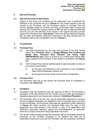 Share Sale Agreement
                                                          Vendor: Dato’ Dr. Abdul Razak
                                                                         Purchaser: [ ]
                                                            Draft dated 14 January 2009

2.    Sale and Purchase

2.1   Sale and Purchase of Sale Shares
      Subject to the terms and conditions of this Agreement and in particular the
      fulfilment of the conditions set out in Clause 4.1, the Vendor agrees to sell and
      transfer to the Purchaser, and the Purchaser agrees to purchase from the
      Vendor, eighteen million six hundred and forty six thousand eight hundred and
      seventy five (18,646,875) ordinary shares of RM1.00 each or approximately fifty
      point four six per cent (50.46%) of the shares in the issued and paid up share
      capital of the Company (the “Sale Shares”) free from all Encumbrances together
      with all rights and benefits whatsoever attaching to the Sale Shares from the
      Completion Date for the consideration set out in Clause 3.


3.    Consideration

3.1   Purchase Price
      (a)   The total consideration for the sale and purchase of the Sale Shares
            herein (the “Purchase Price”) is Ringgit Malaysia One Hundred and
            Ninety Nine Thousand Nine Hundred and Ninety Eight
            (RM199,998.00) only, which is arrived at on a willing buyer-willing seller
            basis, payable by the Purchaser to the Vendor in accordance with Clause
            6.2.
      (b)    The Purchase Price shall be satisfied partly in cash and partly in shares in
             the manner set out below:-
             (i)      by the issue and allotment by the Company on the Completion
                      Date of the Consideration Shares; and
             (ii)     by the payment to the Vendor of the Further Consideration.

3.2   Purchase Price
      The Purchaser shall pay to the Vendor the Purchase Price at Completion in
      accordance with Clause 6.2.


4.    Conditions
4.1   Completion shall be conditional upon the approval of MITI to the Purchaser’s
      acquisition of the Sale Shares from the Vendor and such other governmental or
      regulatory approvals (if any) having been obtained (“Conditions Precedent”).
4.2   The Purchaser shall, at its own cost, use all reasonable endeavours to procure
      that the Conditions Precedent are satisfied as soon as possible and in any event
      by the Cut-Off Date. The Purchaser shall make the application to MITI referred to
      in Clause 4.1 within fourteen (14) Business Days from the date of this
      Agreement and shall forward to the Vendor a copy of all applications and
      notification, approvals, rejections, appeal and acknowledgment, as applicable,
      within two (2) days of the same being submitted or received.
4.3   The Vendor shall promptly provide the Purchaser with all reasonable assistance
      necessary for the Condition Precedent to be satisfied and shall use all
      reasonable endeavours to provide the Purchaser with any necessary information




                                          4
 