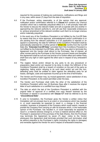 Share Sale Agreement
                                                            Vendor: Dato’ Dr. Abdul Razak
                                                                           Purchaser: [ ]
                                                              Draft dated 14 January 2009

       required for the purpose of making any submissions, notifications and filings and
       in any case, within seven (7) days from the date of requisition.
4.4    If the Purchaser, acting reasonably, is of the opinion that any approval,
       notification and/or confirmation referred to in Clause 4.1 contains any onerous
       condition which has a materially prejudicial effect on it, it will promptly meet with
       the Vendor to discuss the relevant matter and will co-operate with one another in
       approaching the relevant authority to, and will use their reasonable endeavours
       to, achieve amendment of the relevant condition such that it is no longer onerous
       and/or materially prejudicial.
4.5    In the event any of the Conditions Precedent is not fulfilled by the Cut-Off Date
       by reason that one or more approval, acknowledgment and/or confirmation is or
       are pending from the relevant authorities or if an application is rejected or an
       appeal is outstanding, the date for fulfilment of the Conditions Precedent shall be
       automatically extended for a further period of [three (3)] months from the Cut-Off
       Date (the “Extended Cut-Off Date”) provided that if the Conditions Precedent is
       not fulfilled by the Extended Cut-Off Date, either Party may elect to terminate this
       Agreement and the Vendor shall refund to the Purchaser, free of interest, all
       other monies paid by the Purchaser to the Vendor pursuant hereto and thereafter
       this Agreement shall be null and void and be of no further effect and neither Party
       shall have any right or claim against the other save in respect of any antecedent
       breach.
4.6    The neglect, failure and/or refusal by any party to do any procedural or
       preparatory deed and/or act required to be done to obtain the fulfilment of the
       Conditions Precedent shall be a breach of condition on the part of the party so
       neglecting, failing and/or refusing to do such deed and/or act and the non-
       defaulting party shall be entitled to claim against the defaulting party for all
       losses, damages, costs and expenses incurred up to the time of termination.
4.7    The Vendor and Purchaser may, by mutual agreement, waive satisfaction of any
       Condition Precedent, to the extent permitted under the laws.
4.8    The Vendor and Purchaser shall notify the other of the satisfaction of the
       Conditions Precedent within two (2) Business Days after it receives the original
       letter of such satisfaction or a certified true copy thereof.
4.9    The date on which the last of the Conditions Precedent is satisfied with the
       original letter of approval of a certified true copy thereof received by the
       Purchaser or waived in accordance with Clause 4.7 shall be referred to as the
       “Unconditional Date”.
4.10   If, prior to Completion, the Purchaser gives the Vendor a written notice that
       Completion will not proceed due to an event or circumstance which has resulted
       in, or could reasonably be expected to result in, a change in the financial
       condition, business or prospects of the Company which could restrict, impede or
       prohibit the Company from carrying on with its business which, in the reasonable
       opinion of the Purchaser, has resulted in, or could reasonably be expected to
       result in, a material adverse change to, or have a material adverse effect on, the
       Purchaser’s assessment of the purchase of the Sale Shares, then the Purchaser
       may terminate this Agreement by seven (7) days’ notice to the Vendor
       whereupon this Agreement shall terminate provided that such termination shall
       be without prejudice to the Purchaser’s rights (including the rights to damages)
       and remedies against the Vendor for and in respect of antecedent breaches.



                                             5
 