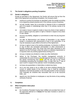 Share Sale Agreement
                                                          Vendor: Dato’ Dr. Abdul Razak
                                                                         Purchaser: [ ]
                                                            Draft dated 14 January 2009

5.    The Vendor’s obligations pending Completion

5.1   Vendor’s obligations
      Except as permitted in this Agreement, the Vendor will ensure that as from the
      date of this Agreement and pending Completion, the Company shall:-
      (a)    continue to conduct its business as stipulated under the recitals according
             to its respective present practice and in the ordinary course of business;
      (b)    not sell, transfer, lease, let or encumber or dispose of all or a substantial
             part of its assets or undertakings other than in its ordinary course of its
             business;
      (c)    not create or issue or agree to create or issue any share or loan capital or
             give or agree to give any option or right or interest in respect of any share
             or loan capital;
      (d)    not incur any liability, obligation or commitment or enter into any long term
             contract;
      (e)    not alter its Memorandum and Articles of Association in any respect
             except in compliance with requirements of law or any authorities, or as
             may be necessary to give effect to the terms of this Agreement;
      (f)    not pay or agree to pay to the existing employees, its directors or officers
             or any of them any increased remuneration or other emoluments or
             benefits whatsoever other than those that have been disclosed to and
             agreed to by the Purchaser unless the same is a statutory requirement or
             is required under any existing agreement(s) binding on it;
      (g)    not pay or declare any dividend or make any other distribution;
      (h)    deliver to the Purchaser, the monthly management accounts in
             substantially the same format as the Management Accounts, in relation to
             the period commencing from [         ] until the last day of the month
             immediately preceding the Completion Date, no later than the 7th day of
             each month in respect of the calendar month immediately preceding;
      (i)    not issue any guarantees or indemnities or extend any loans;
      (j)    not in any way cause or do or suffer to be done anything whereby the
             current or capital assets of the Company may or shall be materially
             depleted or the financial position or the net asset position of the Company
             may materially be rendered less favourable than as at the Accounts
             Date.; and
      (k)    appoint any new directors or employees or vary the terms of any existing
             contracts of service.


6.    Completion

6.1   When Completion takes place
      Subject to:-
      (a)   the Conditions Precedent having been fulfilled and provided that none of
            the approvals referred to in Clause 4.1 has been revoked or varied in a
            material respect;



                                           6
 