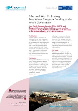 in collaboration with




                                               Advanced Web Technology
                                               Streamlines European Funding at the
                                               Welsh Government
                                               How Welsh European Funding Office (WEFO) and
                                               Capgemini teams collaborated in an award-winning
                                               programme that puts Wales ahead of the rest of Europe
                                               in the efficient handling of EU structural funds

                                               The Situation                                  technology to produce a user-friendly
                                               European funding is important to the           solution – and one able to handle the
                                               Welsh economy and Welsh society, with          complexity of the European Union (EU)
                                               some £3.9 billion available to Wales from      rules involved, to incorporate the financial
                                               the European Regional Development Fund         and security safeguards essential for
                                               (ERDF) and the European Social Fund            handling large sums of public money, and
                                               (ESF). The Welsh Government’s Welsh            to flexibly accommodate frequent changes
                                               European Funding Office (WEFO) was             in EU legislation.
                                               determined to ensure that applications for
                                               funds – from businesses, communities,          The Result
                                               public and third-sector organisations –        The project was completed to a tight
                                               could be handled quickly, efficiently and      deadline making Wales the first of the 40
                                               with minimum bureaucracy.                      regions in the EU to have a fully functional
                                                                                              online funds processing system. The system
                                               The Solution                                   successfully processed applications for 176
                                               Working with the Welsh Government’s long-      projects with a total value of £1.3 billion in
                                               term IT outsourcing partner, Capgemini         its first two years, cut processing times in
                                               UK, the joint WEFO and Capgemini team          half, and won the ‘IT Outsourcing Project
                                               quickly decided that in a connected world,     of the Year’ award from the European
                                               the logical solution was to offer a fully      Outsourcing Association, and,
                                               online facility to applicants, eliminating     in a separate awards
                                               the need for unnecessary paperwork
                                               and lengthy phone calls. The WEFO
                                               Online project harnessed
                                               advanced web




     “     The efficiency of WEFO Online
   is crucial to the successful delivery of
   the European Structural Funds, which
      support jobs and growth across the
    Welsh economy. I applaud the WEFO
 and Capgemini teams whose hard work




                                      ”
and commitment have resulted in such a
                tremendous success.


                             Damien O’Brien,
    Acting Director of European Programmes
              Directorate, Welsh Government
 