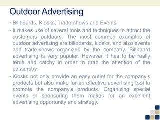 Outdoor Advertising
• Billboards, Kiosks, Trade-shows and Events
• It makes use of several tools and techniques to attract the
customers outdoors. The most common examples of
outdoor advertising are billboards, kiosks, and also events
and trade-shows organized by the company. Billboard
advertising is very popular. However it has to be really
terse and catchy in order to grab the attention of the
passersby.
• Kiosks not only provide an easy outlet for the company's
products but also make for an effective advertising tool to
promote the company's products. Organizing special
events or sponsoring them makes for an excellent
advertising opportunity and strategy.
 