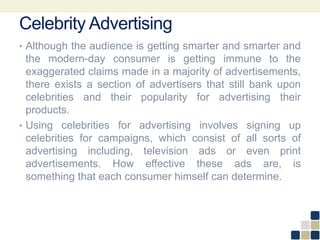 Celebrity Advertising
• Although the audience is getting smarter and smarter and
the modern-day consumer is getting immune to the
exaggerated claims made in a majority of advertisements,
there exists a section of advertisers that still bank upon
celebrities and their popularity for advertising their
products.
• Using celebrities for advertising involves signing up
celebrities for campaigns, which consist of all sorts of
advertising including, television ads or even print
advertisements. How effective these ads are, is
something that each consumer himself can determine.
 