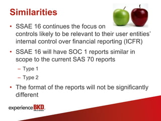Similarities
• SSAE 16 continues the focus on
  controls likely to be relevant to their user entities’
  internal control over financial reporting (ICFR)
• SSAE 16 will have SOC 1 reports similar in
  scope to the current SAS 70 reports
   – Type 1
   – Type 2
• The format of the reports will not be significantly
  different
 