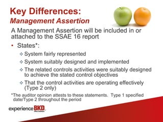 Key Differences:
Management Assertion
A Management Assertion will be included in or
attached to the SSAE 16 report
• States*:
     System fairly represented
     System suitably designed and implemented
     The related controls activities were suitably designed
      to achieve the stated control objectives
     That the control activities are operating effectively
      (Type 2 only)
*The auditor opinion attests to these statements. Type 1 specified
 date/Type 2 throughout the period
 