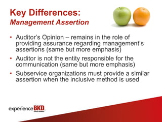 Key Differences:
Management Assertion

• Auditor’s Opinion – remains in the role of
  providing assurance regarding management’s
  assertions (same but more emphasis)
• Auditor is not the entity responsible for the
  communication (same but more emphasis)
• Subservice organizations must provide a similar
  assertion when the inclusive method is used
 