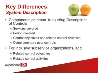 Key Differences:
System Description
• Components common to existing Descriptions
  of Controls
   Services covered
   Period covered
   Control objectives and related control activities
   Complementary user controls

• For inclusive subservice organizations, add
   Related control objectives
   Related control activities
 