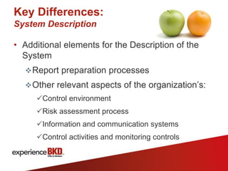 Key Differences:
System Description

• Additional elements for the Description of the
  System
   Report preparation processes
   Other relevant aspects of the organization’s:
     Control environment
     Risk assessment process
     Information and communication systems
     Control activities and monitoring controls
 