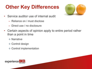 Other Key Differences
• Service auditor use of internal audit
   – Reliance on / must disclose
   – Direct use / no disclosure
• Certain aspects of opinion apply to entire period rather
  than a point in time
    Narrative

    Control design

    Control implementation
 