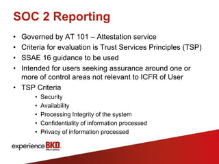 SOC 2 Reporting
• Governed by AT 101 – Attestation service
• Criteria for evaluation is Trust Services Principles (TSP)
• SSAE 16 guidance to be used
• Intended for users seeking assurance around one or
  more of control areas not relevant to ICFR of User
• TSP Criteria
      •   Security
      •   Availability
      •   Processing Integrity of the system
      •   Confidentiality of information processed
      •   Privacy of information processed
 