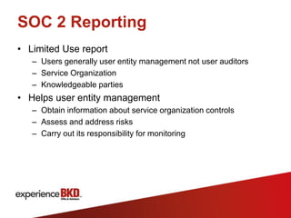 SOC 2 Reporting
• Limited Use report
   – Users generally user entity management not user auditors
   – Service Organization
   – Knowledgeable parties
• Helps user entity management
   – Obtain information about service organization controls
   – Assess and address risks
   – Carry out its responsibility for monitoring
 