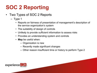 SOC 2 Reporting
• Two Types of SOC 2 Reports
  – Type 1
     • Reports on fairness of presentation of management’s description of
       the service organization’s system
     • The suitability of design of controls
     • Unlikely to provide sufficient information to assess risks
     • Provides an understanding system and controls
     • May be useful when:
         – Organization is new
         – Recently made significant changes
         – Other reason insufficient time or history to perform Type 2
 
