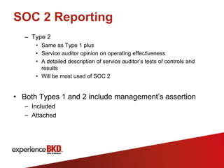 SOC 2 Reporting
   – Type 2
      • Same as Type 1 plus
      • Service auditor opinion on operating effectiveness
      • A detailed description of service auditor’s tests of controls and
        results
      • Will be most used of SOC 2


• Both Types 1 and 2 include management’s assertion
   – Included
   – Attached
 