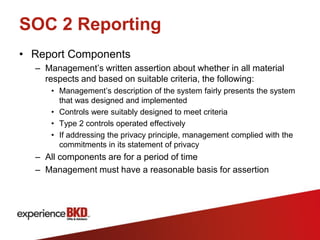 SOC 2 Reporting
• Report Components
  – Management’s written assertion about whether in all material
    respects and based on suitable criteria, the following:
     • Management’s description of the system fairly presents the system
       that was designed and implemented
     • Controls were suitably designed to meet criteria
     • Type 2 controls operated effectively
     • If addressing the privacy principle, management complied with the
       commitments in its statement of privacy
  – All components are for a period of time
  – Management must have a reasonable basis for assertion
 