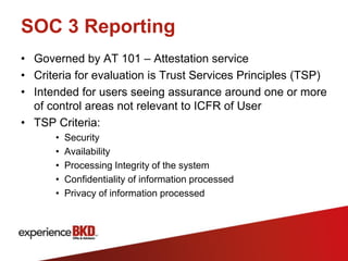 SOC 3 Reporting
• Governed by AT 101 – Attestation service
• Criteria for evaluation is Trust Services Principles (TSP)
• Intended for users seeing assurance around one or more
  of control areas not relevant to ICFR of User
• TSP Criteria:
      •   Security
      •   Availability
      •   Processing Integrity of the system
      •   Confidentiality of information processed
      •   Privacy of information processed
 