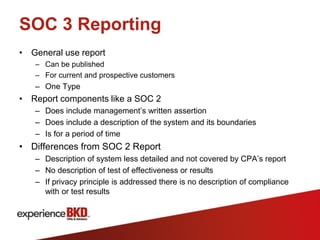 SOC 3 Reporting
• General use report
   – Can be published
   – For current and prospective customers
   – One Type
• Report components like a SOC 2
   – Does include management’s written assertion
   – Does include a description of the system and its boundaries
   – Is for a period of time
• Differences from SOC 2 Report
   – Description of system less detailed and not covered by CPA’s report
   – No description of test of effectiveness or results
   – If privacy principle is addressed there is no description of compliance
     with or test results
 