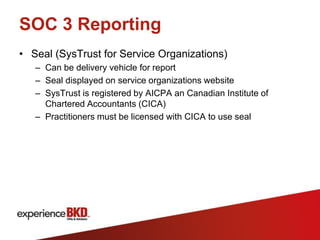 SOC 3 Reporting
• Seal (SysTrust for Service Organizations)
   – Can be delivery vehicle for report
   – Seal displayed on service organizations website
   – SysTrust is registered by AICPA an Canadian Institute of
     Chartered Accountants (CICA)
   – Practitioners must be licensed with CICA to use seal
 