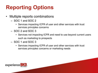 Reporting Options
• Multiple reports combinations
   – SOC 1 and SOC 2
      • Services impacting ICFR of user and other services with trust
        services principles concerns
   – SOC 2 and SOC 3
      • Services not impacting ICFR and need to use beyond current users
        such as marketing to prospects
   – SOC 1 and SOC 3
      • Services impacting ICFR of user and other services with trust
        services principles concerns or marketing needs
 